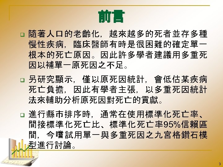 前言 q 隨著人口的老齡化，越來越多的死者並存多種 慢性疾病，臨床醫師有時是很困難的確定單一 根本的死亡原因。因此許多學者建議用多重死 因以補單一原死因之不足。 q 另研究顯示，僅以原死因統計，會低估某疾病 死亡負擔，因此有學者主張，以多重死因統計 法來輔助分析原死因對死亡的貢獻。 q 進行縣市排序時，通常在使用標準化死亡率、 間接標準化死亡比、標準化死亡率95%信賴區 間，今嚐
