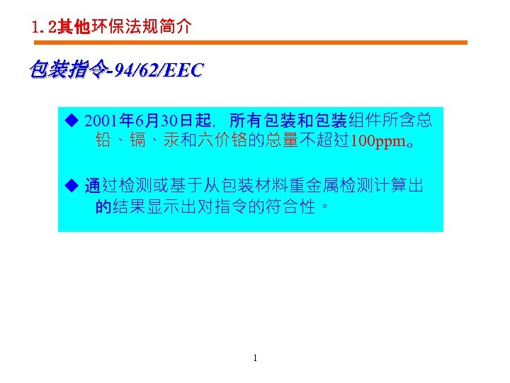 1. 2其他环保法规简介 包装指令-94/62/EEC ◆ 2001年 6月30日起，所有包装和包装组件所含总 铅、镉、汞和六价铬的总量不超过100 ppm。 ◆ 通过检测或基于从包装材料重金属检测计算出 的结果显示出对指令的符合性。 1 