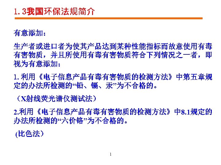 1. 3我国环保法规简介 有意添加： 生产者或进口者为使其产品达到某种性能指标而故意使用有毒 有害物质，并且所使用有毒有害物质符合下列情况之一者，即 视为有意添加： 1. 利用《电子信息产品有毒有害物质的检测方法》中第五章规 定的办法所检测的“铅、镉、汞”为不合格的。 （X射线荧光谱仪测试法） 2. 利用《电子信息产品有毒有害物质的检测方法》中 8. 1规定的