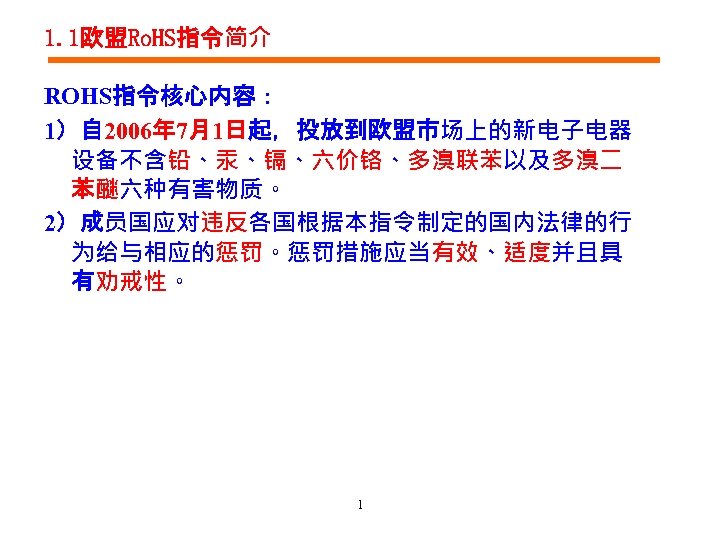 1. 1欧盟Ro. HS指令简介 ROHS指令核心内容： 1）自 2006年 7月1日起，投放到欧盟市场上的新电子电器 设备不含铅、汞、镉、六价铬、多溴联苯以及多溴二 苯醚六种有害物质。 2）成员国应对违反各国根据本指令制定的国内法律的行 为给与相应的惩罚。惩罚措施应当有效、适度并且具 有劝戒性。 1 