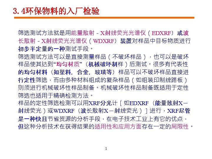 3. 4环保物料的入厂检验 筛选测试方法就是用能量散射－X射线荧光光谱仪（EDXRF）或波 长散射－X射线荧光光谱仪（WDXRF）装置对样品中目标物质进行 初步半定量的一种测试手段。 筛选测试方法可以是直接测量样品（不破坏样品），也可以是破坏 样品使其达到“均匀材质”（机械破坏制样）后测试。很多有代表性 的均匀材料（如塑料，合金，玻璃等）样品可以不破坏样品直接进 行定性筛选，而由多种材料组成的复杂样品（如组装印制线路板） 则须进行机械破坏性样品制备。机械破坏性样品制备既适用于定性 筛选也适用于精确检测方法。 样品的定性筛选检测可以用XRF分光计［如EDXRF（能量散射X－ 射线荧光）或WDXRF（波长散射X－射线荧光）］进行，XRF尽管 是一种快且节省资源的分析手段，在电子技术