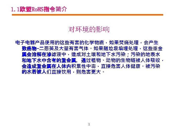 1. 1欧盟Ro. HS指令简介 对环境的影响 电子电器产品使用的这些有害的化学物质，如果焚烧处理，会产生 致癌物-二恶英及大量有害气体。如果随垃圾填埋处理，这些重金 属会溶解在渗滤液中，造成对土壤和地下水污染；污染的地表水 和地下水中含有的重金属，通过植物、动物的生物链被人体吸收， 会造成重金属在人体内积累性中毒，直接危害人体健康。被污染 的水若被人们直接饮用，则危害更大。 1 