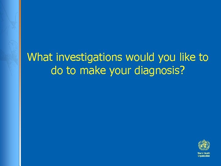 What investigations would you like to do to make your diagnosis? 