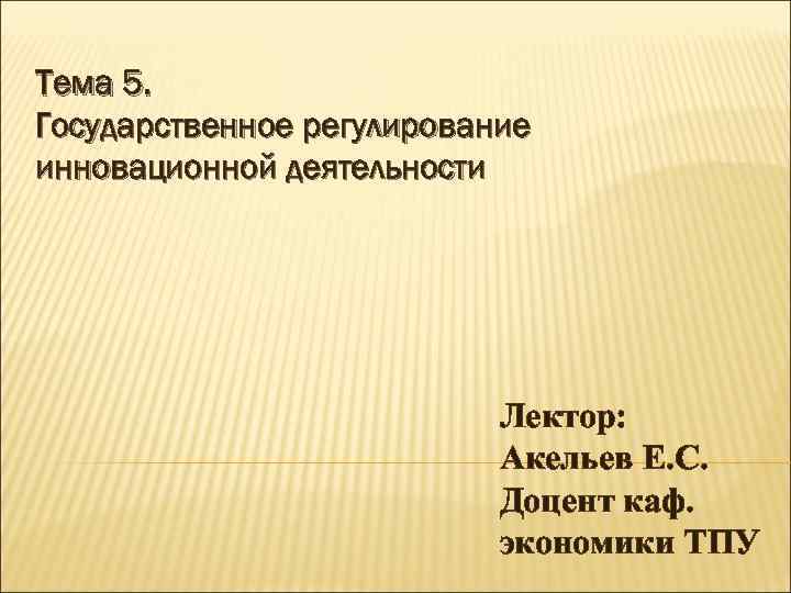 Тема 5. Государственное регулирование инновационной деятельности Лектор: Акельев Е. С. Доцент каф. экономики ТПУ