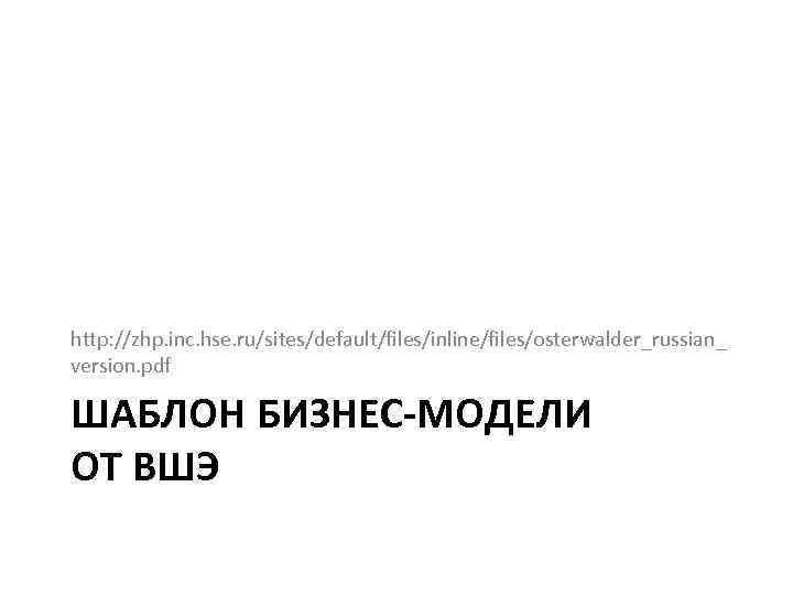 http: //zhp. inc. hse. ru/sites/default/files/inline/files/osterwalder_russian_ version. pdf ШАБЛОН БИЗНЕС-МОДЕЛИ ОТ ВШЭ 