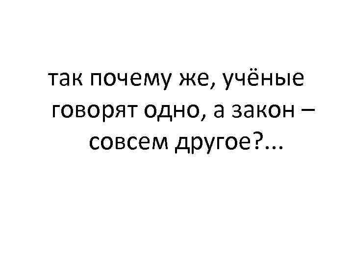 так почему же, учёные говорят одно, а закон – совсем другое? . . .