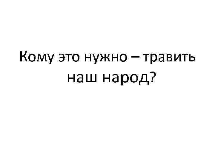 Кому это нужно – травить наш народ? 