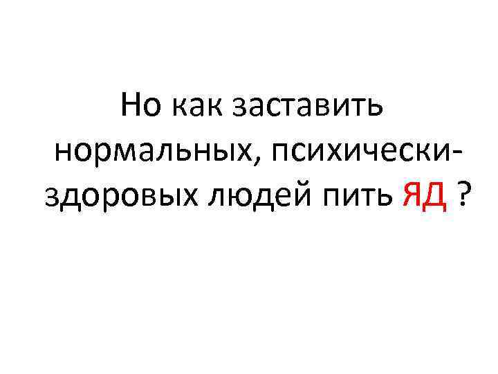 Но как заставить нормальных, психическиздоровых людей пить ЯД ? 