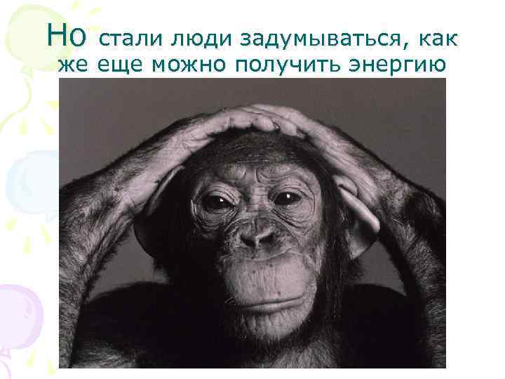 Но стали люди задумываться, как же еще можно получить энергию 