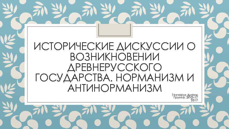 ИСТОРИЧЕСКИЕ ДИСКУССИИ О ВОЗНИКНОВЕНИИ ДРЕВНЕРУССКОГО ГОСУДАРСТВА. НОРМАНИЗМ И АНТИНОРМАНИЗМ Гончарук Дианы Группа ЭПО-17 2017