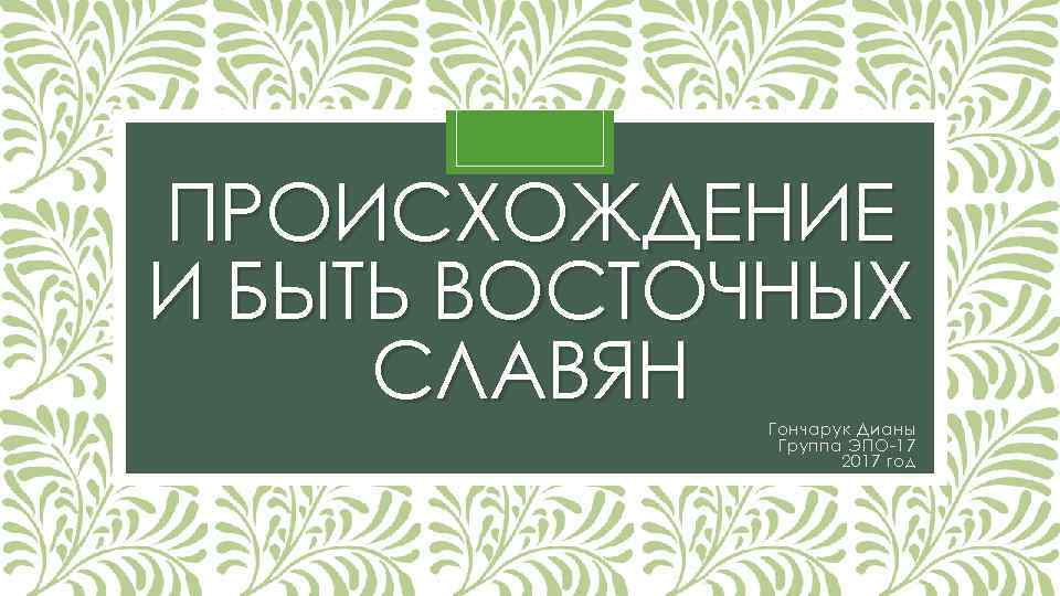 ПРОИСХОЖДЕНИЕ И БЫТЬ ВОСТОЧНЫХ СЛАВЯН Гончарук Дианы Группа ЭПО-17 2017 год 