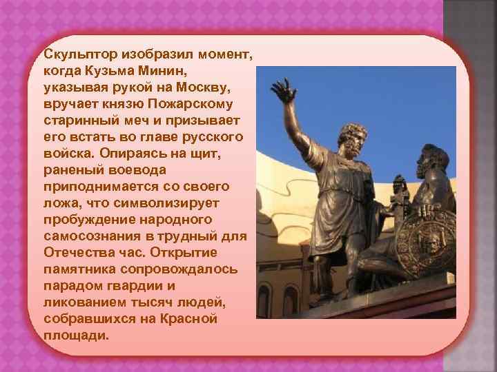 Скульптор изобразил момент, когда Кузьма Минин, указывая рукой на Москву, вручает князю Пожарскому старинный