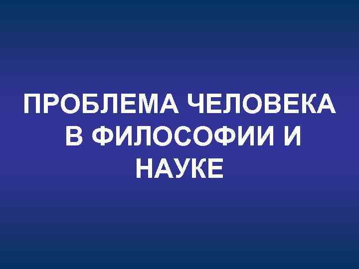 ПРОБЛЕМА ЧЕЛОВЕКА В ФИЛОСОФИИ И НАУКЕ 