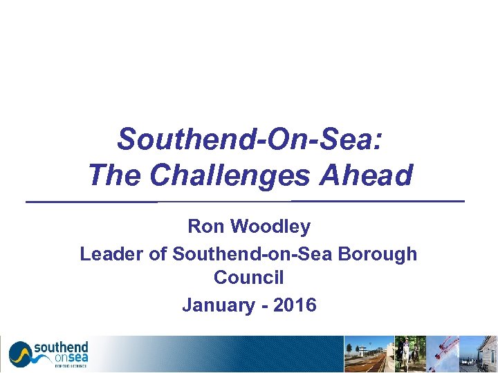 Southend-On-Sea: The Challenges Ahead Ron Woodley Leader of Southend-on-Sea Borough Council January - 2016