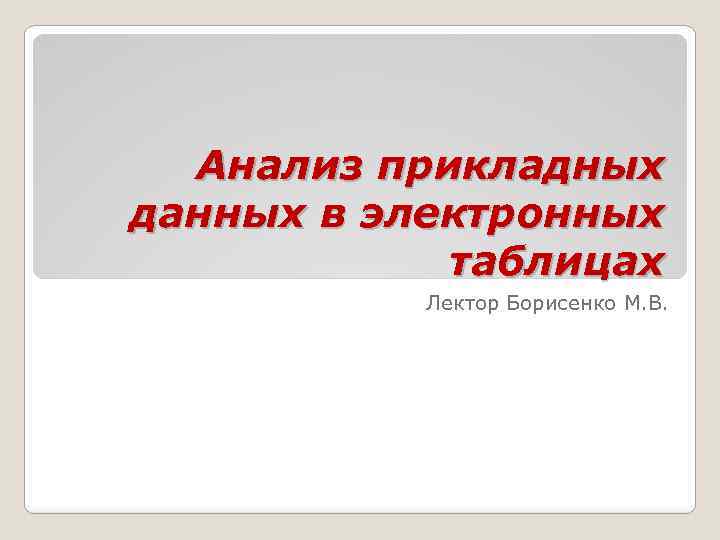 Анализ прикладных данных в электронных таблицах Лектор Борисенко М. В. 