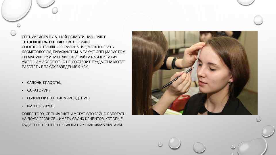 СПЕЦИАЛИСТА В ДАННОЙ ОБЛАСТИ НАЗЫВАЮТ ТЕХНОЛОГОМ-ЭСТЕТИСТОМ. ПОЛУЧИВ СООТВЕТСТВУЮЩЕЕ ОБРАЗОВАНИЕ, МОЖНО СТАТЬ КОСМЕТОЛОГОМ, ВИЗАЖИСТОМ, А