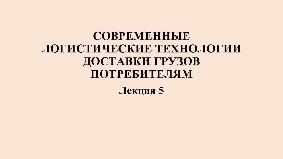 СОВРЕМЕННЫЕ ЛОГИСТИЧЕСКИЕ ТЕХНОЛОГИИ ДОСТАВКИ ГРУЗОВ ПОТРЕБИТЕЛЯМ Лекция 5 