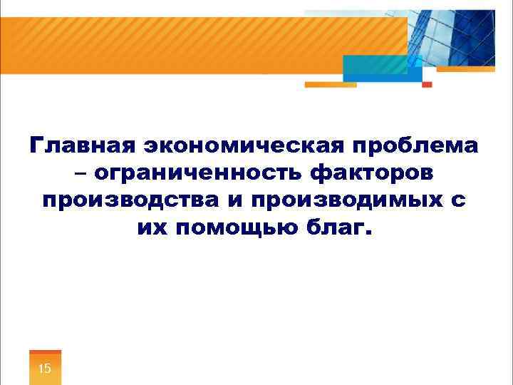 Главная экономическая проблема – ограниченность факторов производства и производимых с их помощью благ. 15