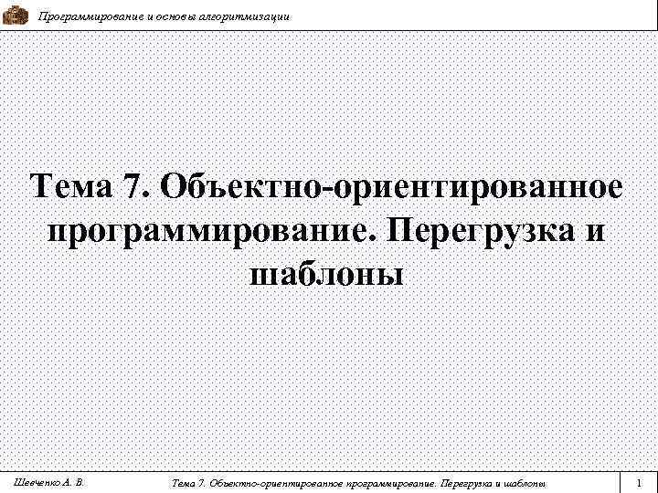 Программирование и основы алгоритмизации Тема 7. Объектно-ориентированное программирование. Перегрузка и шаблоны Шевченко А. В.