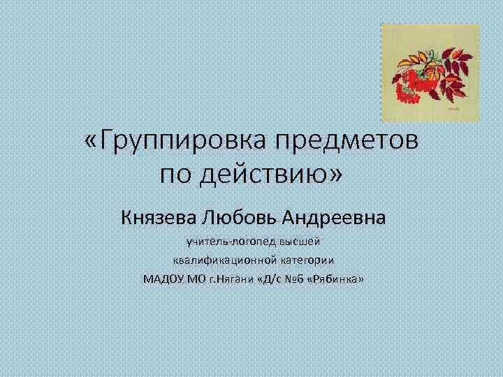  «Группировка предметов по действию» Князева Любовь Андреевна учитель-логопед высшей квалификационной категории МАДОУ МО
