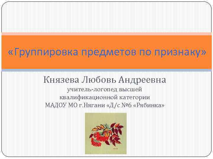  «Группировка предметов по признаку» Князева Любовь Андреевна учитель-логопед высшей квалификационной категории МАДОУ МО