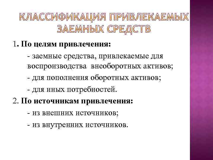 1. По целям привлечения: заемные средства, привлекаемые для воспроизводства внеоборотных активов; для пополнения оборотных