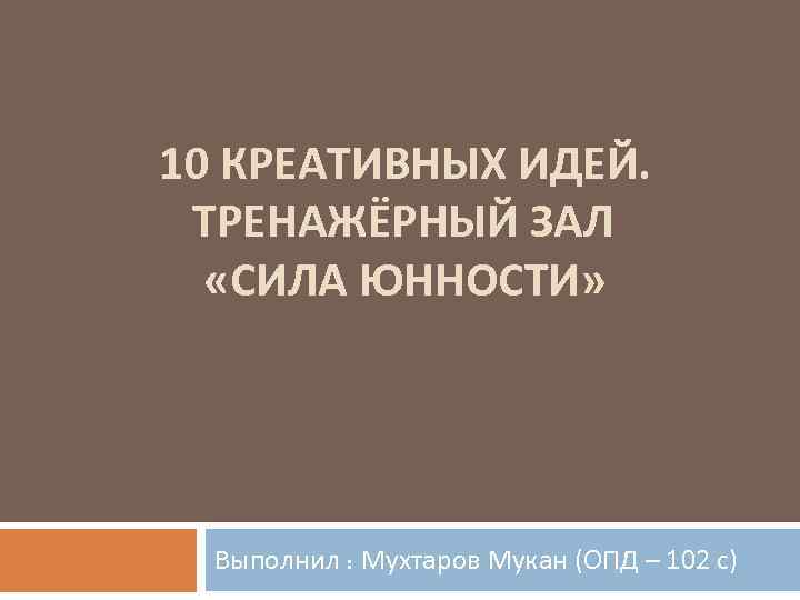  10 КРЕАТИВНЫХ ИДЕЙ. ТРЕНАЖЁРНЫЙ ЗАЛ «СИЛА ЮННОСТИ» Выполнил : Мухтаров Мукан (ОПД –