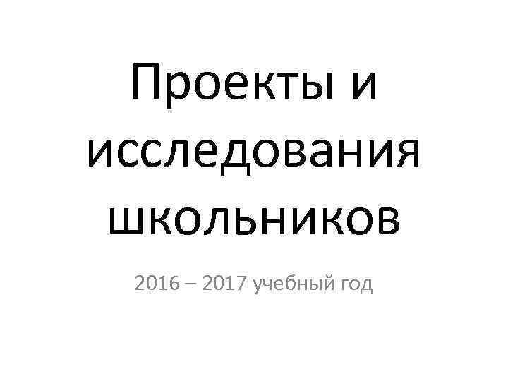 Проекты и исследования школьников 2016 – 2017 учебный год 