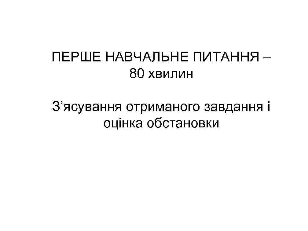 ПЕРШЕ НАВЧАЛЬНЕ ПИТАННЯ – 80 хвилин З’ясування отриманого завдання і оцінка обстановки 