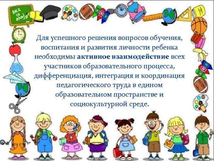Для успешного решения вопросов обучения, воспитания и развития личности ребенка необходимы активное взаимодействие всех