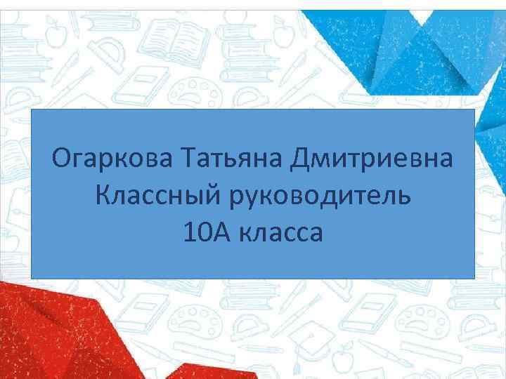 Огаркова Татьяна Дмитриевна Классный руководитель 10 А класса 