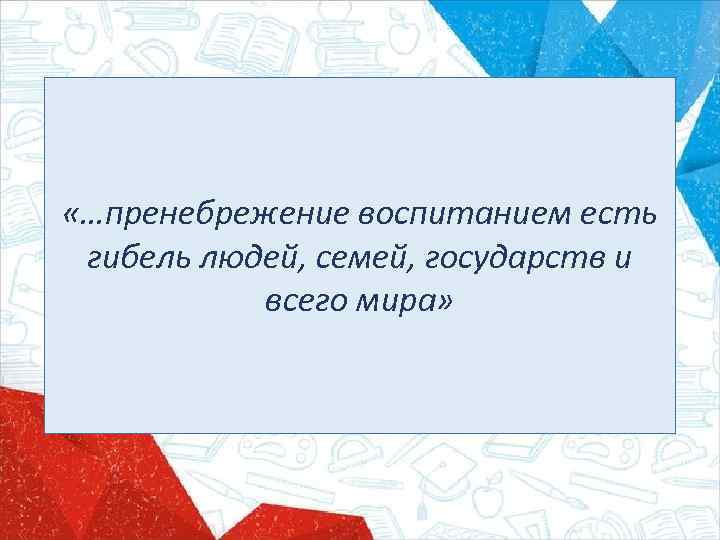  «…пренебрежение воспитанием есть гибель людей, семей, государств и всего мира» 