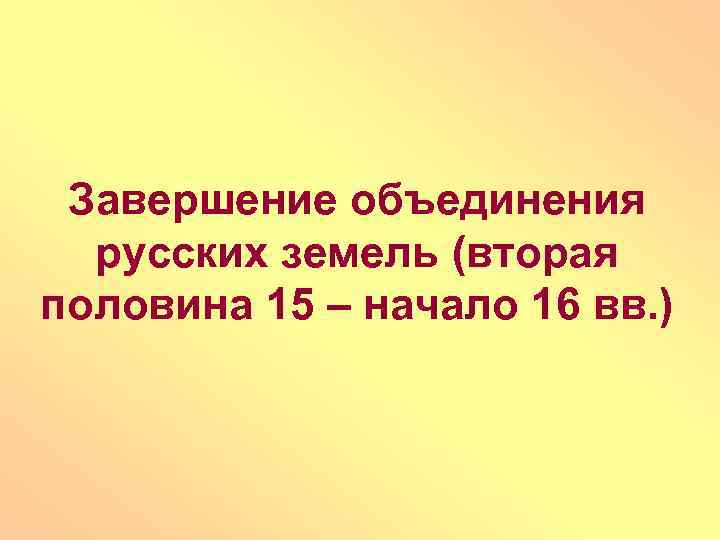 Завершение объединения русских земель (вторая половина 15 – начало 16 вв. ) 