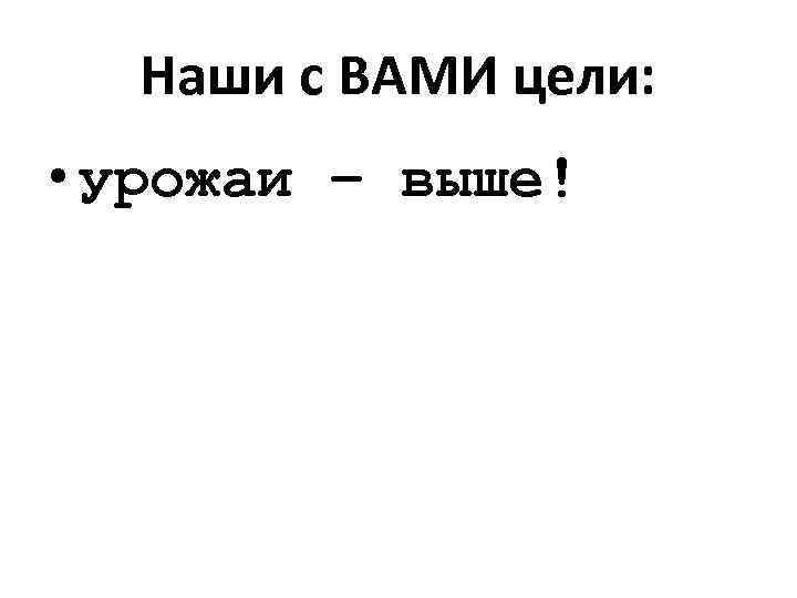 Наши с ВАМИ цели: • урожаи – выше! 