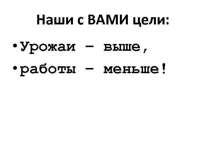 Наши с ВАМИ цели: • Урожаи – выше, • работы – меньше! 