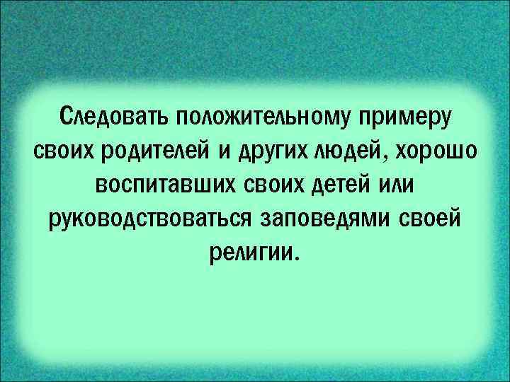 Следовать положительному примеру своих родителей и других людей, хорошо воспитавших своих детей или руководствоваться