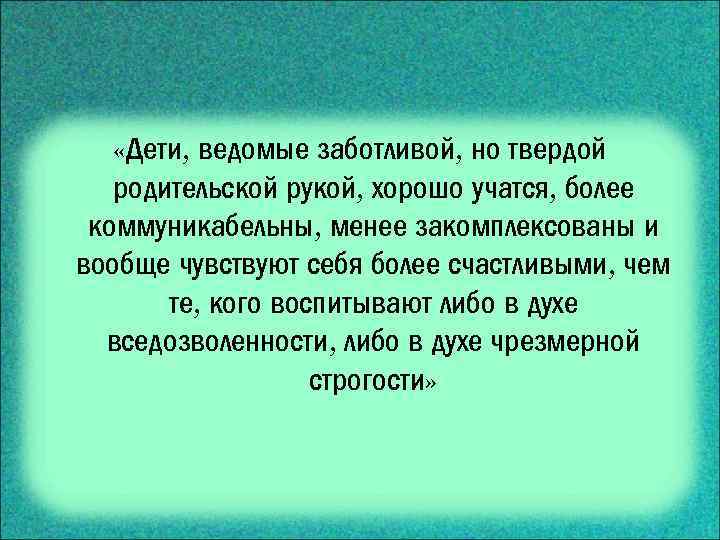  «Дети, ведомые заботливой, но твердой родительской рукой, хорошо учатся, более коммуникабельны, менее закомплексованы