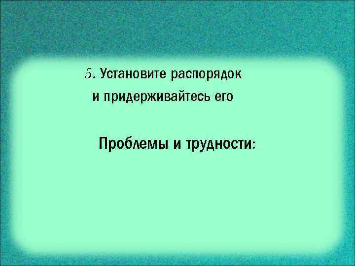 5. Установите распорядок и придерживайтесь его Проблемы и трудности: 