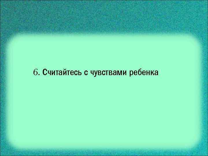 6. Считайтесь с чувствами ребенка 
