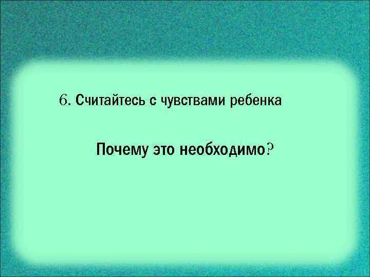6. Считайтесь с чувствами ребенка Почему это необходимо? 