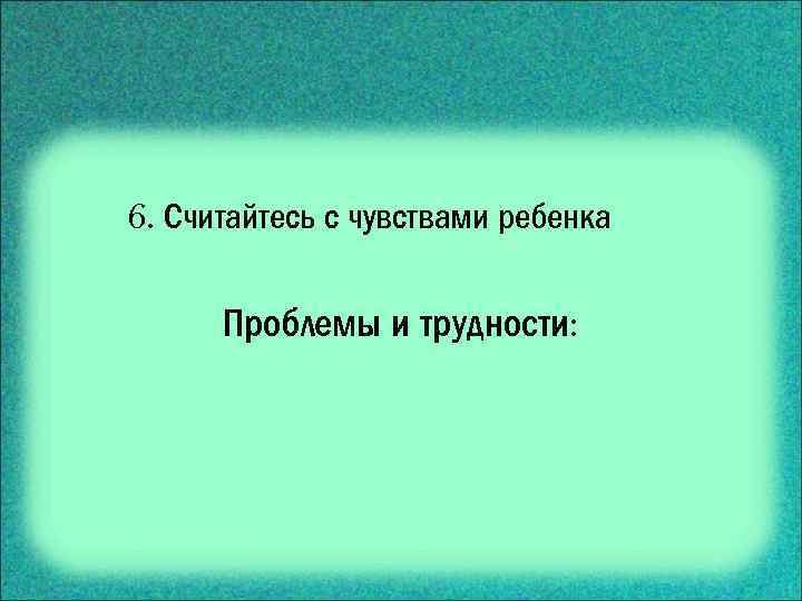 6. Считайтесь с чувствами ребенка Проблемы и трудности: 