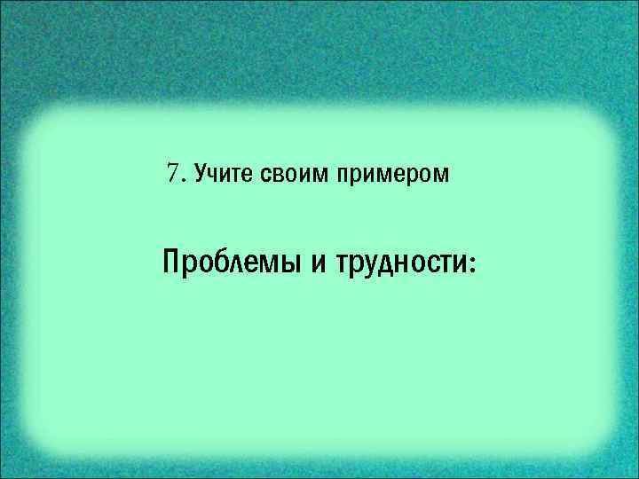 7. Учите своим примером Проблемы и трудности: 