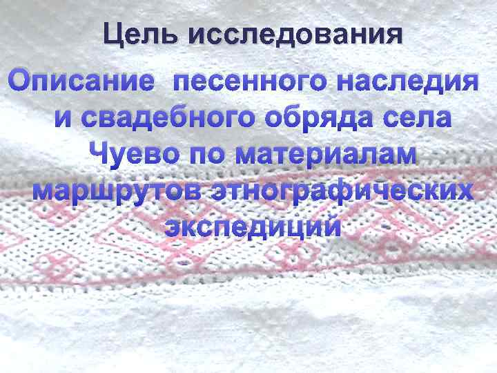 Цель исследования Описание песенного наследия и свадебного обряда села Чуево по материалам маршрутов этнографических