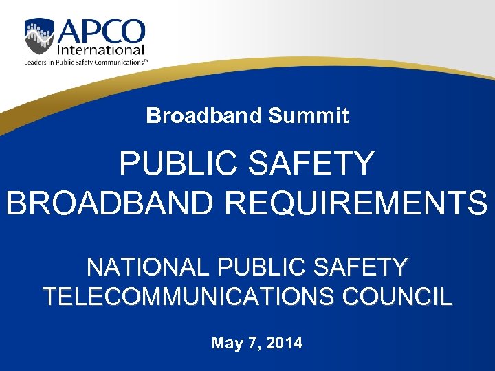 Broadband Summit PUBLIC SAFETY BROADBAND REQUIREMENTS NATIONAL PUBLIC SAFETY TELECOMMUNICATIONS COUNCIL May 7, 2014