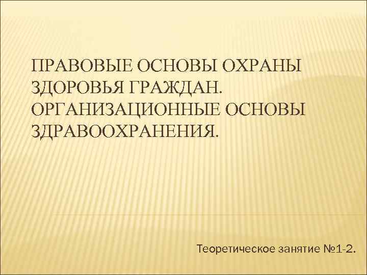 ПРАВОВЫЕ ОСНОВЫ ОХРАНЫ ЗДОРОВЬЯ ГРАЖДАН. ОРГАНИЗАЦИОННЫЕ ОСНОВЫ ЗДРАВООХРАНЕНИЯ. Теоретическое занятие № 1 -2. 