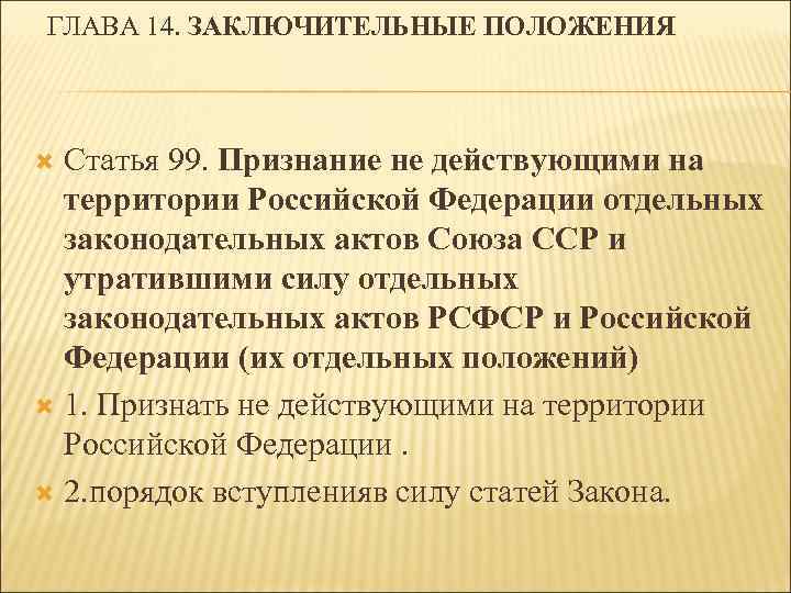 ГЛАВА 14. ЗАКЛЮЧИТЕЛЬНЫЕ ПОЛОЖЕНИЯ Статья 99. Признание не действующими на территории Российской Федерации отдельных