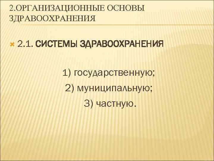2. ОРГАНИЗАЦИОННЫЕ ОСНОВЫ ЗДРАВООХРАНЕНИЯ 2. 1. СИСТЕМЫ ЗДРАВООХРАНЕНИЯ 1) государственную; 2) муниципальную; 3) частную.