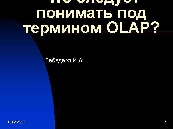 Что следует понимать под термином OLAP? Лебедева И. А. 10. 02. 2018 1 