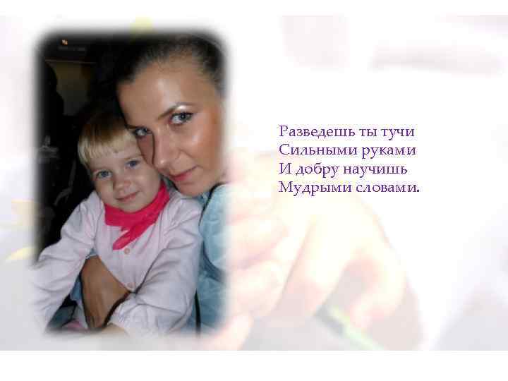 Разведешь ты тучи Сильными руками И добру научишь Мудрыми словами. 