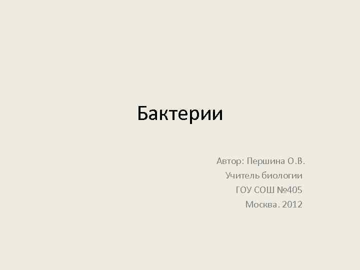 Бактерии Автор: Першина О. В. Учитель биологии ГОУ СОШ № 405 Москва. 2012 